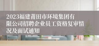 2023福建莆田市环境集团有限公司招聘企业员工资格复审情况及面试通知