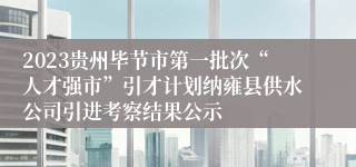 2023贵州毕节市第一批次“人才强市”引才计划纳雍县供水公司引进考察结果公示