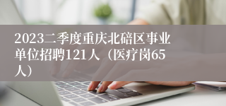 2023二季度重庆北碚区事业单位招聘121人（医疗岗65人）