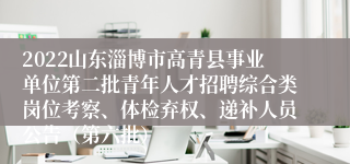 2022山东淄博市高青县事业单位第二批青年人才招聘综合类岗位考察、体检弃权、递补人员公告（第六批）