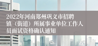 2022年河南郑州巩义市招聘镇（街道）所属事业单位工作人员面试资格确认通知