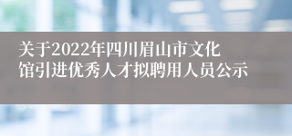 关于2022年四川眉山市文化馆引进优秀人才拟聘用人员公示