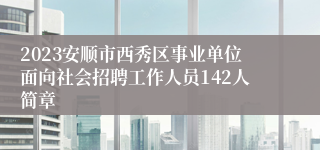 2023安顺市西秀区事业单位面向社会招聘工作人员142人简章