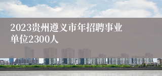 2023贵州遵义市年招聘事业单位2300人