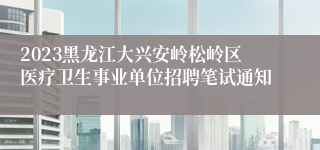 2023黑龙江大兴安岭松岭区医疗卫生事业单位招聘笔试通知