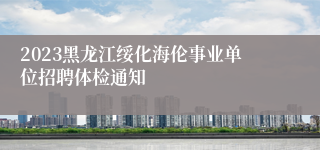 2023黑龙江绥化海伦事业单位招聘体检通知