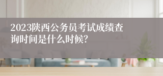 2023陕西公务员考试成绩查询时间是什么时候？