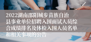 2022湖南邵阳城步苗族自治县事业单位招聘入围面试人员综合成绩排名及体检入围人员名单和相关事项的公告