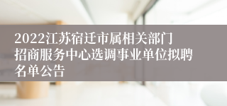 2022江苏宿迁市属相关部门招商服务中心选调事业单位拟聘名单公告