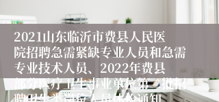 2021山东临沂市费县人民医院招聘急需紧缺专业人员和急需专业技术人员、2022年费县部分医疗卫生事业单位第二批招聘卫生类岗位人员体检通知