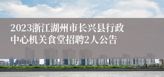 2023浙江湖州市长兴县行政中心机关食堂招聘2人公告