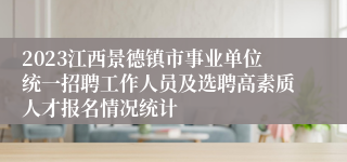 2023江西景德镇市事业单位统一招聘工作人员及选聘高素质人才报名情况统计