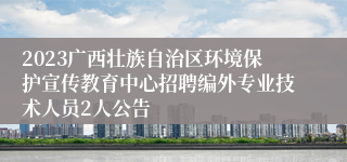 2023广西壮族自治区环境保护宣传教育中心招聘编外专业技术人员2人公告