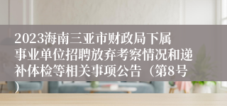 2023海南三亚市财政局下属事业单位招聘放弃考察情况和递补体检等相关事项公告（第8号）