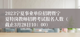 2023宁夏事业单位招聘暨宁夏特岗教师招聘考试报名人数（截止3月28日10：00）