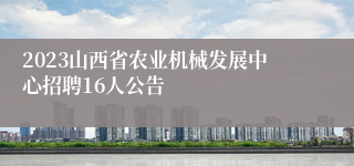 2023山西省农业机械发展中心招聘16人公告