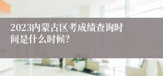2023内蒙古区考成绩查询时间是什么时候？