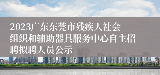 2023广东东莞市残疾人社会组织和辅助器具服务中心自主招聘拟聘人员公示