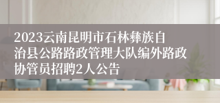 2023云南昆明市石林彝族自治县公路路政管理大队编外路政协管员招聘2人公告