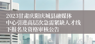 2023甘肃庆阳庆城县融媒体中心引进高层次急需紧缺人才线下报名及资格审核公告