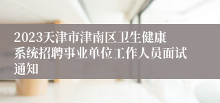 2023天津市津南区卫生健康系统招聘事业单位工作人员面试通知