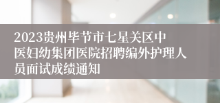 2023贵州毕节市七星关区中医妇幼集团医院招聘编外护理人员面试成绩通知