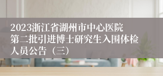 2023浙江省湖州市中心医院第二批引进博士研究生入围体检人员公告（三）