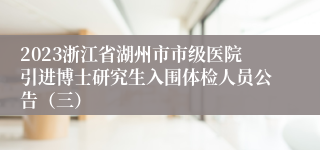 2023浙江省湖州市市级医院引进博士研究生入围体检人员公告（三）