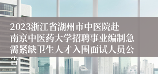 2023浙江省湖州市中医院赴南京中医药大学招聘事业编制急需紧缺卫生人才入围面试人员公告