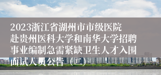 2023浙江省湖州市市级医院赴贵州医科大学和南华大学招聘事业编制急需紧缺卫生人才入围面试人员公告（二）