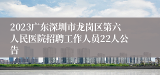 2023广东深圳市龙岗区第六人民医院招聘工作人员22人公告