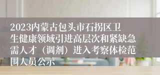 2023内蒙古包头市石拐区卫生健康领域引进高层次和紧缺急需人才（调剂）进入考察体检范围人员公示