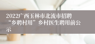 2022广西玉林市北流市招聘“乡聘村用”乡村医生聘用前公示