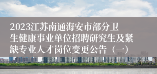 2023江苏南通海安市部分卫生健康事业单位招聘研究生及紧缺专业人才岗位变更公告（一）