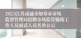 2023江苏南通市如皋市市场监督管理局招聘市场监管辅助工作人员面试人员名单公示