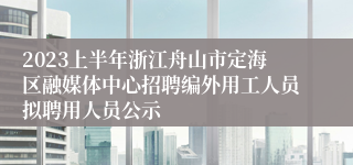 2023上半年浙江舟山市定海区融媒体中心招聘编外用工人员拟聘用人员公示