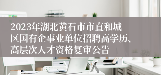 2023年湖北黄石市市直和城区国有企事业单位招聘高学历、高层次人才资格复审公告