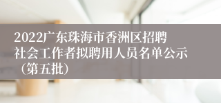 2022广东珠海市香洲区招聘社会工作者拟聘用人员名单公示（第五批）