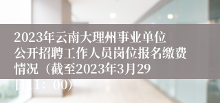 2023年云南大理州事业单位公开招聘工作人员岗位报名缴费情况（截至2023年3月29日11：00）