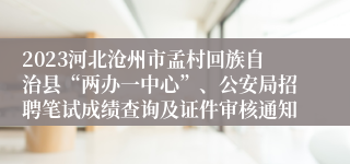 2023河北沧州市孟村回族自治县“两办一中心”、公安局招聘笔试成绩查询及证件审核通知