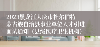 2023黑龙江大庆市杜尔伯特蒙古族自治县事业单位人才引进面试通知（县级医疗卫生机构）