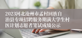 2023河北沧州市孟村回族自治县专项招聘服务期满大学生村医计划志愿者笔试成绩公示