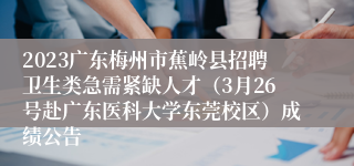 2023广东梅州市蕉岭县招聘卫生类急需紧缺人才（3月26号赴广东医科大学东莞校区）成绩公告