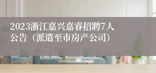 2023浙江嘉兴嘉睿招聘7人公告（派遣至市房产公司）