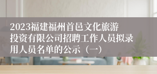 2023福建福州首邑文化旅游投资有限公司招聘工作人员拟录用人员名单的公示（一）