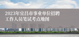 2023年宜昌市事业单位招聘工作人员笔试考点地图