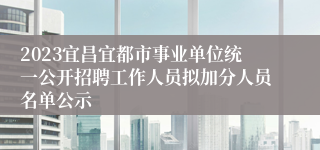 2023宜昌宜都市事业单位统一公开招聘工作人员拟加分人员名单公示