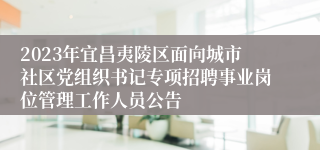 2023年宜昌夷陵区面向城市社区党组织书记专项招聘事业岗位管理工作人员公告