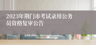 2023年荆门市考试录用公务员资格复审公告