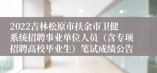 2022吉林松原市扶余市卫健系统招聘事业单位人员（含专项招聘高校毕业生）笔试成绩公告